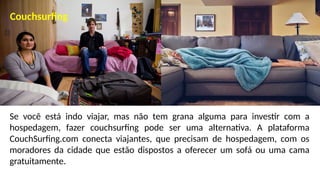 Se você está indo viajar, mas não tem grana alguma para investir com a
hospedagem, fazer couchsurfing pode ser uma alternativa. A plataforma
CouchSurfing.com conecta viajantes, que precisam de hospedagem, com os
moradores da cidade que estão dispostos a oferecer um sofá ou uma cama
gratuitamente.
Couchsurfing
 