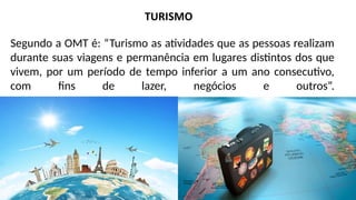 Segundo a OMT é: “Turismo as atividades que as pessoas realizam
durante suas viagens e permanência em lugares distintos dos que
vivem, por um período de tempo inferior a um ano consecutivo,
com fins de lazer, negócios e outros”.
 