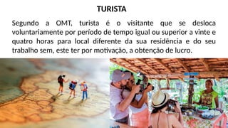 Segundo a OMT, turista é o visitante que se desloca
voluntariamente por período de tempo igual ou superior a vinte e
quatro horas para local diferente da sua residência e do seu
trabalho sem, este ter por motivação, a obtenção de lucro.
TURISTA
 