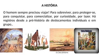 O homem sempre precisou viajar! Para sobreviver, para proteger-se,
para conquistar, para comercializar, por curiosidade, por lazer. Há
registros desde a pré-história de deslocamentos individuais e em
grupo..
A HISTÓRIA
 