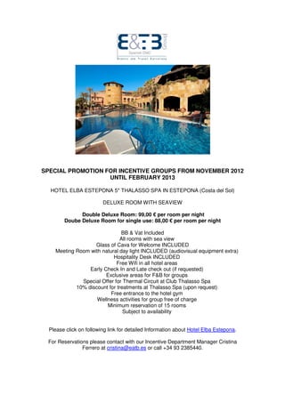 SPECIAL PROMOTION FOR INCENTIVE GROUPS FROM NOVEMBER 2012
                   UNTIL FEBRUARY 2013

  HOTEL ELBA ESTEPONA 5* THALASSO SPA IN ESTEPONA (Costa del Sol)

                         DELUXE ROOM WITH SEAVIEW

              Double Deluxe Room: 99,00 € per room per night
        Doube Deluxe Room for single use: 88,00 € per room per night

                               BB & Vat Included
                              All rooms with sea view
                   Glass of Cava for Welcome INCLUDED
    Meeting Room with natural day light INCLUDED (audiovisual equipment extra)
                           Hospitality Desk INCLUDED
                             Free Wifi in all hotel areas
                 Early Check In and Late check out (if requested)
                        Exclusive areas for F&B for groups
              Special Offer for Thermal Circuit at Club Thalasso Spa
            10% discount for treatments at Thalasso Spa (upon request)
                          Free entrance to the hotel gym
                    Wellness activities for group free of charge
                        Minimum reservation of 15 rooms
                                Subject to availability


  Please click on following link for detailed Information about Hotel Elba Estepona.

 For Reservations please contact with our Incentive Department Manager Cristina
               Ferrero at cristina@eatb.es or call +34 93 2385440.
 