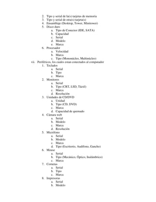 2.   Tipo y serial de la(s) tarjetas de memoria
        3.   Tipo y serial de otra(s) tarjeta(s)
        4.   Ensamblaje (Desktop, Tower, Minitower)
        5.   Disco duro
                 a. Tipo de Conector (IDE, SATA)
                 b. Capacidad
                 c. Serial
                 d. Modelo
                 e. Marca
         6. Procesador
                 a. Velocidad
                 b. Marca
                 c. Tipo (Mononúcleo, Multinúcleo)
vii. Periféricos, los cuales estan conectados al computador
         1. Teclados
                 a. Serial
                 b. Tipo
                 c. Marca
         2. Monitores
                 a. Serial
                 b. Tipo (CRT, LSD, Táctil)
                 c. Marca
                 d. Resolución
         3. Unidades de CD/DVD
                 a. Unidad
                 b. Tipo (CD, DVD)
                 c. Marca
                 d. Capacidad de quemado
         4. Cámara web
                 a. Serial
                 b. Modelo
                 c. Marca
                 d. Resolución
         5. Micrófono
                 a. Serial
                 b. Modelo
                 c. Marca
                 d. Tipo (Escritorio, Audífono, Gancho)
         6. Mouse
                 a. Serial
                 b. Tipo (Mecánico, Óptico, Inalámbrico)
                 c. Marca
         7. Cornetas
                 a. Serial
                 b. Tipo
                 c. Marca
         8. Impresoras
                 a. Serial
                 b. Modelo
 