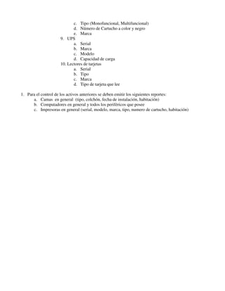 c. Tipo (Monofuncional, Multifuncional)
                            d. Número de Cartucho a color y negro
                            e. Marca
                     9. UPS
                            a. Serial
                            b. Marca
                            c. Modelo
                            d. Capacidad de carga
                     10. Lectores de tarjetas
                            a. Serial
                            b. Tipo
                            c. Marca
                            d. Tipo de tarjeta que lee

1. Para el control de los activos anteriores se deben emitir los siguientes reportes:
      a. Camas en general (tipo, colchón, fecha de instalación, habitación)
      b. Computadores en general y todos los periféricos que posee
      c. Impresoras en general (serial, modelo, marca, tipo, numero de cartucho, habitación)
 