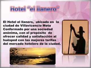El Hotel el llanero, ubicado en la
ciudad de Villavicencio Meta
Conformado por una sociedad
anónima, con el propósito de
ofrecer calidad y satisfacción al
huésped con las mejores tarifas
del mercado hotelero de la ciudad.
 
