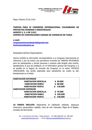 Paipa, Febrero 25 de 2.012



TARIFAS PARA IV CONGRESO INTERNACIONAL COLOMBIANO DE
PROYECTOS MINEROS E INDUSTRIALES
AGOSTO 2, 3, 4 DE 2.012
CENTRO DE CONVENCIONES CAMARA DE COMERCIO DE TUNJA

e-mail:
congresomineroindustrial@gmail.com
hneiramora@yahoo.es



Respetados Señores Organizadores:

Hemos recibido la información correspondiente a su Congreso Internacional en
referencia y por tal motivo nos permitimos enviarles las TARIFAS APLICABLES
para los participantes y demás personas a quienes está dirigido este evento:
agradecemos el que las publiquen en el informativo general del Congreso y si
es posible en la Pagina de consulta del Congreso en el sector HOTELES
VINCULADOS: hay tarifas especiales para estudiantes las cuales se dan
directamente en el Hotel.

HABITACION ESTANDAR
         HABITACION SENCILLA                         $ 50.000
         HABITACION DOBLE                            $ 80.000
         HABITACION TRIPLE                           $ 120.000
HABITACION SUPERIOR
         HABITACION SENCILLA                         $ 70.000
         HABITACION DOBLE                            $ 105.000
         HABITACION TRIPLE                           $ 140.000



LA TARIFA INCLUYE: Alojamiento en habitación estándar, desayuno
americano, parqueadero vigilado, zona de wifi, impuesto, Mapa de la Región,
canelazo de bienvenida.


      Km. 1 Via Piscinas Termales – Paipa, Boyacá Tel. 098 7850168 Fax. 7851391
        www.elportonpaipa.com - email: elporton-paipa03@telecom.com.co
 