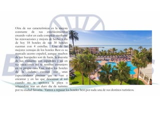Otra de sus características es la mejora
constante de sus establecimientos
creando valor en cada complejo mediante
las renovaciones y mejora de hecho a día
de hoy 18 hoteles de sus 30 hoteles
cuentan con 4 estrellas. Una de las
mejores ventajas de los hoteles Best es su
marcado acento español, aunque muchos
de sus huespedes son de fuera, la mayoria
de sus visitantes son españoles y asi en
tus vacaciones no te sentiras extranjero
en tu propia casa Casi todos los hoteles
de la cadena cuentan con unas
espectaculares piscinas que te van a
encantar y en las que descansar al sol
cuando no te apetezca la playa o
relajandote tras un duro dia de turismo
por tu ciudad favorita. Vamos a repasar los hoteles best por cada una de sus destinos turisticos.
 