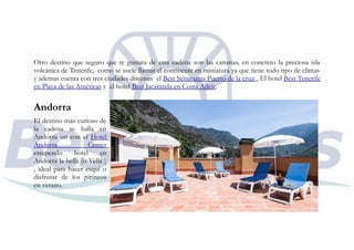 Otro destino que seguro que te gustara de esta cadena son las canarias, en concreto la preciosa isla
volcánica de Tenerife, como se suele llamar el continente en miniatura ya que tiene todo tipo de climas
y ademas cuenta con tres ciudades distintas el Best Semiramis Puerto de la cruz , El hotel Best Tenerife
en Playa de las Américas y el hotel Best Jacaranda en Costa Adeje.
Andorra
El destino más curioso de
la cadena se halla en
Andorra un con el Hotel
Andorra Center
estupendo hotel en
Andorra la bella (o Vella )
, ideal para hacer esquí o
disfrutar de los pirineos
en verano.
 