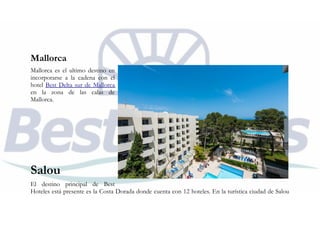 Mallorca
Mallorca es el ultimo destino en
incorporarse a la cadena con el
hotel Best Delta sur de Mallorca
en la zona de las calas de
Mallorca.
Salou
El destino principal de Best
Hoteles está presente es la Costa Dorada donde cuenta con 12 hoteles. En la turística ciudad de Salou
 