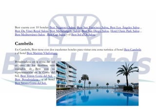Best cuenta con 10 hoteles Best Negresco Salou, Best San Francisco Salou, Best Los Ángeles Salou ,
Best Da Vinci Royal Salou, Best Michelángelo Salou, Best San Diego Salou, Hotel Oasis Park Salou ,
Best Mediterráneo Salou , Best Cap Salou y el Best Sol d'Or Salou.
Cambrils
En Cambrils, Best tiene con dos excelentes hoteles para visitar esta zona turística el hotel Best Cambrils
y el hotel Best Maritim Vilafortuny
Benalmádena en la costa del sol
es otro de los destinos más
cuidados de Best con su
representación en la Costa del
Sol, Best Tritón Costa del Sol ,
Best Benalmádena y el hotel
Best Siroco Costa del Sol.
 