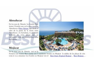 Almuñecar
En la costa de Almería los hoteles Best
tienen 5 hoteles uno en la zona oeste en
Almuñecar el Best Alcázar que desde el
cabo de la punta de la mona entre
Almuñecar y la herradura, te permitirá
disfrutar de estas playas que se
encuentran entre las mejor conservadas
de España.
Mojácar
En la zona este de Almería casi en la
frontera con murcia Best cuenta con 5 excelentes hoteles en Mojácar la calidez de las playas de esta
zona te va a encantar. Los hoteles en Mojácar son el Best Oasis Tropical Mojácar , Best Mojácar ,
 