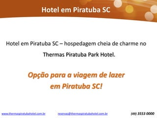 Hotel em Piratuba SC
Hotel em Piratuba SC – hospedagem cheia de charme no
Thermas Piratuba Park Hotel.
Opção para a viagem de lazer
em Piratuba SC!
www.thermaspiratubahotel.com.br (49) 3553 0000reservas@thermaspiratubahotel.com.br
 
