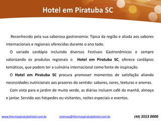 www.thermaspiratubahotel.com.br (49) 3553 0000reservas@thermaspiratubahotel.com.br
Reconhecido pela sua saborosa gastronomia: Típica da região e aliada aos sabores
internacionais e regionais oferecidas durante o ano todo.
O variado cardápio incluindo diversos Festivais Gastronômicos e sempre
valorizando os produtos regionais o Hotel em Piratuba SC, oferece cardápios
temáticos, que podem ter a culinária internacional como fonte de inspiração.
O Hotel em Piratuba SC procura promover momentos de satisfação aliando
necessidades nutricionais aos prazeres do sentido: sabores, cores, texturas e aromas.
Com vista para o jardim de muito verde, as diárias incluem café da manhã, almoço
e jantar. Servido aos hóspedes ou visitantes, noites especiais e eventos.
Hotel em Piratuba SC
 