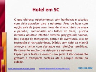 Hotel em SC
O que oferece: Apartamentos com banheiras e sacadas
com vista aprazível para a natureza. Área de lazer com
opção sala de jogos com mesa de sinuca, tênis de mesa
e pebolin, caminhadas nos trilhos do trem, piscina
internas adulto e infantil e externa, play ground, saunas,
bar, espaço de massagens, parque de aventuras, sala de
recreação e recreacionistas. Diárias com café da manhã
almoço e jantar com destaque nas refeições temáticas.
Restaurante amplo com vista para a natureza.
Espaço para festas e eventos em geral. Estacionamento
gratuito e transporte cortesia até o parque Termal da
cidade.
www.thermaspiratubahotel.com.br

reservas@thermaspiratubahotel.com.br

(49) 3553 0000

 