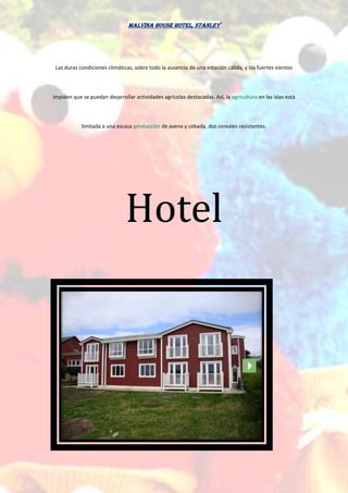 Malvina House Hotel, Stanley
Las duras condiciones climáticas, sobre todo la ausencia de una estación cálida, y los fuertes vientos
impiden que se puedan desarrollar actividades agrícolas destacadas. Así, la agricultura en las islas está
limitada a una escasa producción de avena y cebada, dos cereales resistentes.
Hotel
 