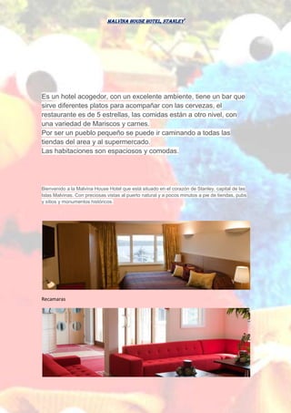 Malvina House Hotel, Stanley
Es un hotel acogedor, con un excelente ambiente, tiene un bar que
sirve diferentes platos para acompañar con las cervezas, el
restaurante es de 5 estrellas, las comidas están a otro nivel, con
una variedad de Mariscos y carnes.
Por ser un pueblo pequeño se puede ir caminando a todas las
tiendas del area y al supermercado.
Las habitaciones son espaciosos y comodas.
Bienvenido a la Malvina House Hotel que está situado en el corazón de Stanley, capital de las
Islas Malvinas. Con preciosas vistas al puerto natural y a pocos minutos a pie de tiendas, pubs
y sitios y monumentos históricos.
Recamaras
 