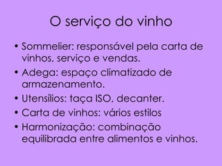 O serviço do vinho
• Sommelier: responsável pela carta de
  vinhos, serviço e vendas.
• Adega: espaço climatizado de
  armazenamento.
• Utensílios: taça ISO, decanter.
• Carta de vinhos: vários estilos
• Harmonização: combinação
  equilibrada entre alimentos e vinhos.
 