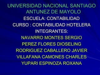 UNIVERSIDAD NACIONAL SANTIAGO
ANTUNEZ DE MAYOLO
ESCUELA: CONTABILIDAD
CURSO : CONTABILIDAD HOTELERA
INTEGRANTES:
NAVARRO MONTES SERGIO
PEREZ FLORES DIOSELING
RODRIGUEZ CABALLERO JAVIER
VILLAFANA CAMONES CHARLES
YUPARI ESPINOZA ROXANA
 