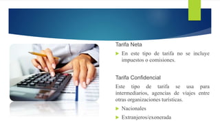 Tarifa Neta
 En este tipo de tarifa no se incluye
impuestos o comisiones.
Tarifa Confidencial
Este tipo de tarifa se usa para
intermediarios, agencias de viajes entre
otras organizaciones turísticas.
 Nacionales
 Extranjeros/exonerada
 