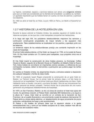ADMINISTRACIÓN HOTELERA UNSIJ
CHE ÁNGELES GUZMÁN JARQUÍN 7
La higiene, comodidad, espacio y servicios básicos son ahora una exigencia mínima
para que un hotel sea considerado por la clientela de la localidad. La estética es, también,
un apartado importante que los hoteles tienen en cuenta a la hora de adornar y optimizar
sus espacios.
En 1850 se abrió el hotel Du en Paris, Louvre 1855 en París y en Berlin el Kaizerhof en
1874.
1.2.7 HISTORIA DE LA HOTELERÍA EN USA.
Durante la época colonial en Estados Unidos, las posadas siguieron el modelo de las
tabernas europeas, en las que dos o más huéspedes compartían las habitaciones.
A lo largo del siglo XIX, los posaderos estadounidenses mejoraron los servicios y
continuaron construyendo propiedades de mayor tamaño y las equiparon más
ampliamente. Tales establecimientos se localizaban en los puertos y operaban junto con
las tabernas.
La tendencia viajera de los estadounidenses produjo una constante inspiración en las
casas de hospedaje.
El primer hotel estadounidense, el City Hotel, se inauguró en 1794, en la ciudad de Nueva
York. El City Hotel contaba con 73 cuartos para huéspedes, cuyo propósito único era el
hospedaje.
El City Hotel inspiró la construcción de otros hoteles pioneros. La Exchange, Coffee
House en Boston, seguido de la Mansión House en Filadelfia y el Adelphy Hotel en Nueva
York. Estos hoteles se convirtieron en importantes centros sociales y, a diferencia de sus
contrapartes europeas, daban la bienvenida a quienquiera que pudiera pagar las tarifas
razonables.
En cambio en Estados Unidos, los alojamientos limpios y cómodos estaban a disposición
de cualquier trabajador o familia de clase media.
En 1829, el arquitecto Isaiah Rogers emprendió la construcción de un gran hotel en
Boston. La Tremont House, fue el primer hotel de primera clase y el hito hacia la
revolución en la hospitalidad. Fue el primer hotel que ofreció habitaciones con llave. Cada
habitación tenía un lavabo, una jarra y una barra de jabón. Otra de sus innovaciones fue
emplear personal de tiempo completo. Tremont House fue la precursora de una nueva
generación de prestigiosos establecimientos de hospedaje.
En 1874, en San Francisco, Ralston, se dio a la tarea de construir el hotel más lujoso del
mundo. Su grandiosa creación, el Palace Hotel, ostentaba 800 habitaciones y se erguía a
la altura de 7 pisos. Este hotel se convirtió en un símbolo de la transición de San
Francisco: de un pueblo floreciente a una prominente ciudad de estatura internacional. El
Palace tenía su propia planta eléctrica, un abastecimiento de agua proveniente de pozos
profundos, extinguidores de fuego y aire acondicionado.
El Palace y los hoteles de primera clase que le siguieron atraían a la gente
extremadamente rica y, como en los hoteles europeos de su clase, estaban más allá de
los recursos del ciudadano medio.
 