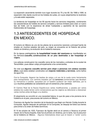 ADMINISTRACIÓN HOTELERA UNSIJ
CHE ÁNGELES GUZMÁN JARQUÍN 9
La expansión ascendente también tuvo lugar durante los 70 y los 80. De 1988 a 1990, la
expansión más rápida ocurrió en los hoteles de suites, en cuyos alojamientos la recámara
y la sala están separadas.
La tendencia de hospedaje en los 90 apunta hacia los servicios integrados, combinando
las características de hoteles de servicio completo y servicio limitado para crear un nuevo
tipo de hotel, con la esperanza de atraer huéspedes y apartarlos de las opciones
tradicionales de hospedaje.
1.3 ANTESCEDENTES DE HOSPEDAJE
EN MEXICO.
El turismo en México es uno de los pilares de la economía nacional y principal fuente de
empleo en muchos estados del país, su origen se encuentra en la historia del primer
mesón en América y la evolución de la hotelería mexicana.
En la época prehispánica, la hospitalidad innata del mexicano se manifestaba en
los famosos coacallis, construcciones de un piso destinadas a dar hospedaje al
viajero.
Los aztecas construyeron los coacallis cerca de los mercados y entradas de la ciudad de
Tenochtitlán, pues daban cobijo principalmente a los comerciantes.
Se cree que algunos coacallis servían para alojar a personas con estatus sociales
altos y que estos estaban construidos con mejores materiales y servicios, como baños
de agua fría.
Con la Conquista, llegaron las bestias de carga y el uso de la rueda como herramienta
para transportarse. Los caminos trazados por los tamemes (comerciantes que llevaban
su mercancía a cuestas, apoyados por un bastón) pudieron ser mejor definidos, por lo
que muchos poblados se conectaron por el comercio y los caminos.
El Camino Real de la Nueva España tuvo varias modificaciones, y pasaba por varios
estados los cuales tenían como consecuencia que los viajeros se detuvieran a descansar
varias noches antes de llegar a su destino.
El alojamiento se convirtió en una necesidad básica, lo que dio paso a los pioneros de la
hotelería en el país, precursores del turismo en México.
Francisco de Aguilar fue miembro de la tripulación que llegó con Hernán Cortés durante la
Conquista. Aguilar después de participar en la Conquista, se despojó de todos sus bienes
para entrar a la orden de frailes dominicos.
El 10 de octubre de 1525, Francisco de Aguilar abrió en el camino a Veracruz el primer
mesón de la Nueva España. Éste fue el primero en América, por lo tanto, fue el precursor
de la hotelería en México. Algunos historiadores dicen que el mesón o “venta” (como
 