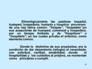  Etimológicamente las palabras hospital, huésped, hospedería, hostería y hospicio  provienen  de una raíz latina común:  “hospes”, “hospedes”, en sus acepciónes de huesped, comensal y hospedero, por un tiempo limitado y de  “hospitium” u “hospitalis” , en los cuales privaba el enfermo, como elemento común. Donde lo  distintivo de sus propósitos, era la condición de dar alojamiento (refugio) al necesitado, con solicitud, caridad, amabilidad, donde  la hospitalidad y  los cuidados al prójimo, se mantenían como  principios a cumplir.  