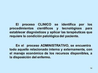 El proceso CLINICO se identifica por los procedimientos científicos y tecnológicos para establecer diagnósticos y aplicar las terapéuticas que requiere la condición patológica del paciente. En el  proceso ADMINISTRATIVO, se encuentra  todo aquello relacionado interna y externamente, con el manejo económico de los recursos disponibles, a la disposición del enfermo. 