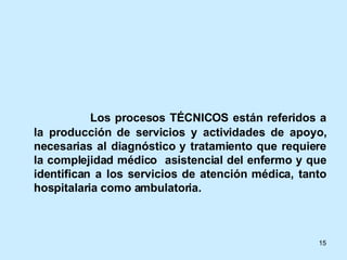 Los procesos TÉCNICOS están referidos a la producción de servicios y actividades de apoyo, necesarias al diagnóstico y tratamiento que requiere la complejidad médico  asistencial del enfermo y que identifican a los servicios de atención médica, tanto hospitalaria como ambulatoria. 