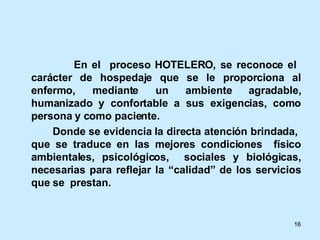 En el  proceso HOTELERO, se reconoce el  carácter de hospedaje que se le proporciona al enfermo, mediante un ambiente agradable, humanizado y confortable a sus exigencias, como persona y como paciente. Donde se evidencia la directa atención brindada,  que se traduce en las mejores condiciones  físico ambientales, psicológicos,  sociales y biológicas, necesarias para reflejar la “calidad” de los servicios que se  prestan. 