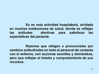 Es en esta actividad hospitalaria, olvidada en muchas instituciones de salud, donde se reflejan las actitudes  afectivas para satisfacer las expectativas del paciente. Razones que obligan a pronunciarse por cambios actitudinales en todo el personal de contacto con el enfermo, con acciones sencillas y domésticas, pero que reflejan el interés y comportamiento de sus recursos. 