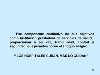 Ese componente cualitativo de sus objetivos como institución prestadora de servicios de salud,  proporcionan a su vez, tranquilidad, confort y seguridad, que permiten borrar el antiguo adagio: “  LOS HOSPITALES CURAN, MÁS NO CUIDAN” 