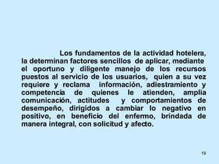   Los fundamentos de la actividad hotelera, la determinan factores sencillos  de aplicar, mediante  el oportuno y diligente manejo de los recursos puestos al servicio de los usuarios,  quien a su vez requiere y reclama  información, adiestramiento y competencia de quienes le atienden, amplia comunicación, actitudes  y comportamientos de desempeño, dirigidos a cambiar lo negativo en positivo, en beneficio del enfermo, brindada de manera integral, con solicitud y afecto. 