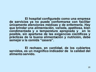 El hospital configurado como una empresa de servicios ya no puede conformarse con facilitar únicamente atenciones médicas y de enfermería. Hay que brindar una  alimentación , variada, apetitosa, bien condimentada y a temperatura apropiada y  en lo posible, sin apartarse de las exigencias científicas y prácticas de la buena alimentación y nutrición, debe semejar a la comida “casera”. El rechazo, en cantidad, de los cubiertos servidos, es un magnifico indicador de  la calidad del alimento servido. 