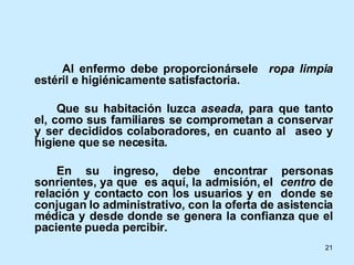   Al enfermo debe proporcionársele  ropa limpia  estéril e higiénicamente satisfactoria. Que su habitación luzca  aseada , para que tanto el, como sus familiares se comprometan a conservar y ser decididos colaboradores, en cuanto al  aseo y higiene que se necesita. En su ingreso, debe encontrar personas sonrientes, ya que  es aquí, la admisión, el  centro  de relación y contacto con los usuarios y en  donde se conjugan lo administrativo, con la oferta de asistencia médica y desde donde se genera la confianza que el paciente pueda percibir.  