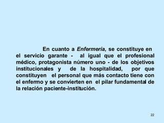 En cuanto a  Enfermería , se constituye en  el servicio garante -  al igual que el profesional médico, protagonista número uno - de los objetivos institucionales y  de la hospitalidad,  por que constituyen  el personal que más contacto tiene con el enfermo y se convierten en  el pilar fundamental de la relación paciente-institución. 