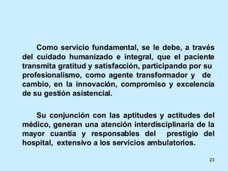 Como servicio fundamental, se le debe, a través del cuidado humanizado e integral, que el paciente transmita gratitud y satisfacción, participando por su  profesionalismo, como agente transformador y  de  cambio, en la innovación, compromiso y excelencia de su gestión asistencial.  Su conjunción con las aptitudes y actitudes del médico, generan una atención interdisciplinaria de la mayor cuantía y responsables del  prestigio del hospital,  extensivo a los servicios ambulatorios. 