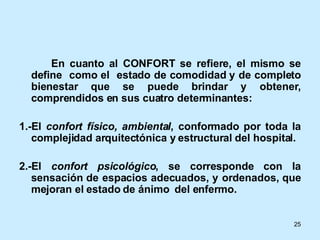 En cuanto al CONFORT se refiere, el mismo se define  como el  estado de comodidad y de completo bienestar que se puede brindar y obtener, comprendidos en sus cuatro determinantes: 1.-El  confort   físico, ambiental , conformado por toda la complejidad arquitectónica y estructural del hospital. 2.-El  confort psicológico , se corresponde con la sensación de espacios adecuados, y ordenados, que mejoran el estado de ánimo  del enfermo. 