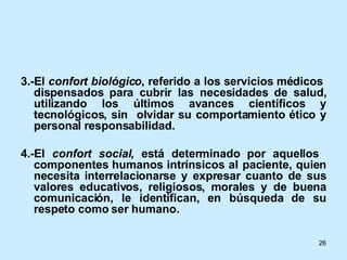 3.-El  confort biológico , referido a los servicios médicos  dispensados para cubrir las necesidades de salud, utilizando los últimos avances científicos y tecnológicos, sin  olvidar su comportamiento ético y personal responsabilidad. 4.-El  confort social , está determinado por aquellos  componentes humanos intrínsicos al paciente, quien necesita interrelacionarse y expresar cuanto de sus valores educativos, religiosos, morales y de buena comunicación, le identifican, en búsqueda de su respeto como ser humano. 