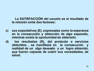 La SATISFACCIÓN del usuario es el resultado de la relación entre dos factores: sus expectativas (E), expresadas como la esperanza en la consecución y obtención de algo esperado, mientras exista la oportunidad de obtenerlo. los resultados (R), del producto o servicios obtenidos , se manifiesta en  la consecución  y realidad de un  algo deseado  y un  logro obtenido, que fueron capaces de cubrir sus necesidades, de salud. 