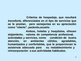 Criterios de hospedaje, que resultará  transitorio,  diferenciados en el tipo de servicios que se le prestan,  pero semejantes en su apreciación como “cliente”, paciente,usuario. Ambos, hoteles y hospitales, ofrecen alojamiento,  valores de competencia profesional,  actividades y servicios, como  condición de  buena atención, en ambientes cálidos, agradables, humanizados y confortables, que le proporcionan la asistencia adecuada para  su restablecimiento y  reincorporación  a sus actividades habituales.  