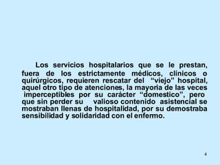 Los servicios hospitalarios que se le prestan, fuera de los estrictamente médicos, clínicos o quirúrgicos, requieren rescatar del  “viejo” hospital, aquel otro tipo de atenciones, la mayoria de las veces  imperceptibles por su carácter “domestico”, pero que sin perder su  valioso contenido  asistencial se mostraban llenas de hospitalidad, por su demostraba sensibilidad y solidaridad con el enfermo.  