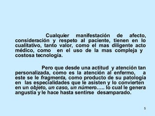 Cualquier manifestación de afecto, consideración y respeto al paciente, tienen en lo cualitativo, tanto valor, como el mas diligente acto médico, como  en el uso de la mas compleja y  costosa tecnología. Pero que desde una actitud  y atención tan personalizada, como es la atención al enfermo,  a este se le  fragmenta,  como producto de su patología en  las especialidades que le asisten y lo convierten  en un  objeto, un caso, un número ….. lo cual le genera angustia y le hace hasta sentirse  desamparado. 