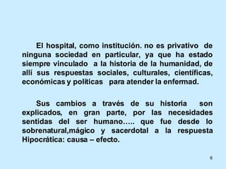 El hospital, como institución. no es privativo  de ninguna sociedad en particular, ya que ha estado siempre vinculado  a la historia de la humanidad, de allí sus respuestas sociales, culturales, científicas, económicas y políticas  para atender la enfermad. Sus cambios a través de su historia  son explicados, en gran parte, por las necesidades sentidas del ser humano….. que fue desde lo sobrenatural,mágico y sacerdotal a la respuesta Hipocrática: causa – efecto. 