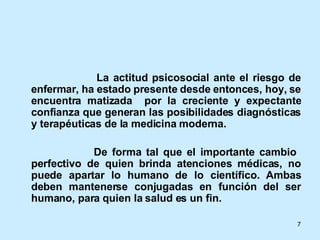 La actitud psicosocial ante el riesgo de enfermar, ha estado presente desde entonces, hoy, se encuentra matizada  por la creciente y expectante confianza que generan las posibilidades diagnósticas y terapéuticas de la medicina moderna. De forma tal que el importante cambio  perfectivo de quien brinda atenciones médicas, no puede apartar lo humano de lo científico. Ambas deben mantenerse conjugadas en función del ser humano, para quien la salud es un fin.  