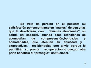   Se trata de percibir en el paciente su satisfacción por encontrarse en “manos” de personas que le devolverán, con  “buenas atenciones”, su salud, en especial, cuando esas atenciones se acompañan de compresensión,bondades y comodidades, que atenúan su ansiedad y  expectativas,  recibiendolas con alivio porque le permitirán su pronta  recuperación,lo que,por otra parte beneficia el “prestigio” institucional.  