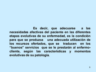   Es decir, que adecuarse  a las necesidades afectivas del paciente en las diferentes etapas evolutivas de su enfermedad, es la condición para que se produzca  una adecuada utilización de los recursos ofertados, que se  traducen  en los “buenos” servicios  que se le prestarán al enfermo-cliente, según las caracteristicas y momentos evolutivas de su patología. 