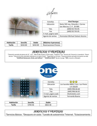Estrellas                       Hotel Boutique
                                                                  Ubicación             Nieto 502 esq. Eduardo J. Correa
                                                                                        San Marcos; C. P. 20 000
                                                                    Tels.                        (449) 917.95.95
                                                                    Fax                          (449) 917.95.95
                                                            E-mail, pagina web
                                                            Agente de ventas   Jhonnatan Michael Galaviz Azcona


 Habitación            Sencilla             Doble           (Máximo 4 personas)
   Tarifa              $650.00             $650.00          Reservaciones Previas


                                          SERVICIOS Y VENTAJAS
  *Televisión pantalla de plasma de 32 ¨ y 42 *Más de 80 canales y 20 de audio *Teléfono / Fax *Servicio de Tintorería y Lavandería *Room
   Service *Internet de alta velocidad inalámbrico en todo el hotel *Seguridad las 24 horas *Estacionamiento (privado con puerta cerrada
                 *ACAPELLA Restaurant, Drinks and Caffeina” * “ACAPELLA DECK” Sky bar-Lounge *SPA ( Jacuzzis y Masajes)




                                                                   Estrellas
                                                                   Ubicación             Los laureles #404, Fracc. Las Flores
                                                                                                      C.P.20220
                                                                     Tels.                         (449) 996.66.60
                                                                     Fax                           (449) 996.66.65
                                                             E-mail, pagina web                   Onehoteles.com
                                                             Agente de ventas                     Fernando Bueno


    Habitación                     Sencilla                      Doble
      Tarifa                       $704.46                      $822.46


                                            SERVICIOS Y VENTAJAS
*Servicios Básicos *Desayuno sin costo *Lavado de autoservicio *Internet *Estacionamiento
 