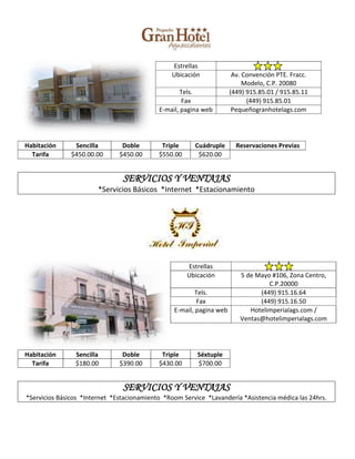 Estrellas
                                                 Ubicación             Av. Convención PTE. Fracc.
                                                                           Modelo, C.P. 20080
                                                    Tels.             (449) 915.85.01 / 915.85.11
                                                    Fax                     (449) 915.85.01
                                            E-mail, pagina web         Pequeñogranhotelags.com




Habitación      Sencilla        Doble        Triple     Cuádruple       Reservaciones Previas
  Tarifa       $450.00.00      $450.00      $550.00      $620.00


                                SERVICIOS Y VENTAJAS
                        *Servicios Básicos *Internet *Estacionamiento




                                                      Estrellas
                                                      Ubicación          5 de Mayo #106, Zona Centro,
                                                                                  C.P.20000
                                                         Tels.                 (449) 915.16.64
                                                         Fax                   (449) 915.16.50
                                                 E-mail, pagina web         Hotelimperialags.com /
                                                                         Ventas@hotelimperialags.com




Habitación      Sencilla        Doble        Triple      Séxtuple
  Tarifa        $180.00        $390.00      $430.00      $700.00


                                SERVICIOS Y VENTAJAS
*Servicios Básicos *Internet *Estacionamiento *Room Service *Lavandería *Asistencia médica las 24hrs.
 
