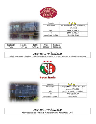 Estrellas
                                                   Ubicación          Av. Alameda #129, Col. San luis,
                                                                                 C.P.20250
                                                    Tels.                     (449) 915.68.58
                                                     Fax                      (449) 918.50.46
                                               Agente de ventas                Angélica Alcalá




Habitación      Sencilla        Doble         Triple      Séxtuple
  Tarifa        $295.00        $450.00       $750.00      $1,200.00


                                 SERVICIOS Y VENTAJAS
   *Servicios Básicos *Internet *Estacionamiento *Alberca *Cocina y mini-bar en habitación Séxtuple




                                                 Estrellas
                                                 Ubicación        Av. López Mateos #704 PTE., Zona
                                                                          centro C.P.20000
                                                   Tels.             (449) 916.83.03 / 916.88.00
                                                    Fax                    (449) 916.89.87
                                              Agente de ventas               Srta. Karen




                                 SERVICIOS Y VENTAJAS
                   *Servicios Básicos *Internet *Estacionamiento *Billar *Sala Cyber
 