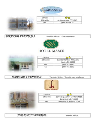 Estrellas
                         Ubicación              Av. Convención PTE. #203
                           Tels.                     (449) 916.94.74




SERVICIOS Y VENTAJAS:           *Servicios Básicos *Estacionamiento




                            Estrellas
                            Ubicación           Juan de Montoro #303, Zona
                                                     Centro C.P. 20000
                              Tels.                   (449) 915.35.62
                              Fax                     (449) 915.96.62




    SERVICIOS Y VENTAJAS:              *Servicios Básicos *Pensión para autobuses




                             Estrellas
                             Ubicación         Colón esq. Juan de Montoro #312,
                                                    Zona Centro C.P. 20000
                               Tels.              (449) 915.16.30 / 915.14.73




        SERVICIOS Y VENTAJAS:                            *Servicios Básicos
 