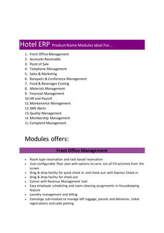 Hotel ERP ProductName Modules Ideal For...
1. Front Office Management
2. Accounts Receivable
3. Point of Sale
4. Telephone Management
5. Sales & Marketing
6. Banquets & Conference Management
7. Food & Beverages Costing
8. Materials Management
9. Financial Management
10.HR and Payroll
11.Maintenance Management
12.SMS Alerts
13.Quality Management
14. Membership Management
15. Complaint Management
Modules offers:
Front Office Management
 Room type reservation and rack based reservation
 User-configurable floor plan with options to carry out all FO activities from the
screen
 Drag & drop facility for quick check-in and check-out with Express Check-in
 Drag & drop facility for check-out
 Comes with Revenue Management tool
 Easy employee scheduling and room cleaning assignments in Housekeeping
feature
 Laundry management and billing
 Concierge sub-module to manage left luggage, parcels and deliveries, ticket
registrations and valet parking
 